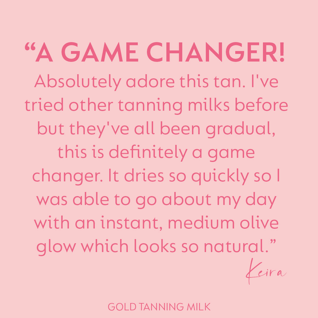 Image featuring a review quote of the Gold Tanning Milk from a customer named Keira. The quote reads "A game changer! Absolutely adore this tan. I've tried other tanning milks before but they've all been gradual, this is definitely a game changer. It dries so quickly so I was able to go about my day with an instant, medium olive glow which looks so natural."